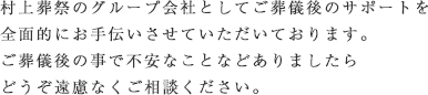 村上葬祭のグループ会社としてご葬儀後のサポートを全面的にお手伝いさせていただいております。ご葬儀後の事で不安なことなどありましたらどうぞ遠慮なくご相談ください。