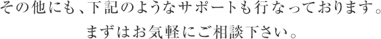 その他にも、下記のようなサポートも行なっております。まずはお気軽にご相談下さい。